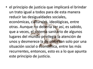 • el principio de justicia que implicará el brindar
un trato igual a todos para de esta manera
reducir las desigualdades sociales,
económicas, culturales, ideológicas, entre
otras. Aunque no debería ser así, es sabido,
que a veces, el sistema sanitario de algunos
lugares del mundo privilegia la atención de
unos y desmerece la de otros tan solo por una
situación social o económica, entre las más
recurrentes, entonces, esto es a lo que apunta
este principio de justicia.
 