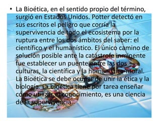 • La Bioética, en el sentido propio del término,
surgió en Estados Unidos. Potter detectó en
sus escritos el peligro que corría la
supervivencia de todo el ecosistema por la
ruptura entre los dos ámbitos del saber: el
científico y el humanístico. El único camino de
solución posible ante la catástrofe inminente
fue establecer un puente entre las dos
culturas, la científica y la humanística-moral.
La Bioética se debe ocupar de unir la ética y la
biología. La bioética tiene por tarea enseñar
cómo utilizar el conocimiento, es una ciencia
de la supervivencia.
 