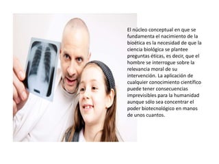El núcleo conceptual en que se
fundamenta el nacimiento de la
bioética es la necesidad de que la
ciencia biológica se plantee
preguntas éticas, es decir, que el
hombre se interrogue sobre la
relevancia moral de su
intervención. La aplicación de
cualquier conocimiento científico
puede tener consecuencias
imprevisibles para la humanidad
aunque sólo sea concentrar el
poder biotecnológico en manos
de unos cuantos.
 