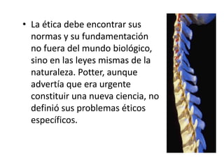 • La ética debe encontrar sus
normas y su fundamentación
no fuera del mundo biológico,
sino en las leyes mismas de la
naturaleza. Potter, aunque
advertía que era urgente
constituir una nueva ciencia, no
definió sus problemas éticos
específicos.
 