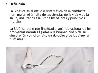 • Definición
La Bioética es el estudio sistemático de la conducta
humana en el ámbito de las ciencias de la vida y de la
salud, analizados a la luz de los valores y principios
morales
La Bioética tiene por finalidad el análisis racional de los
problemas morales ligados a la biomedicina y de su
vinculación con el ámbito de derecho y de las ciencias
humanas.
 