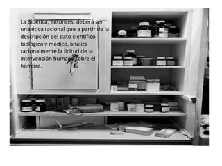 La Bioética, entonces, deberá ser
una ética racional que a partir de la
descripción del dato científico,
biológico y médico, analice
racionalmente la licitud de la
intervención humana sobre el
hombre.
 