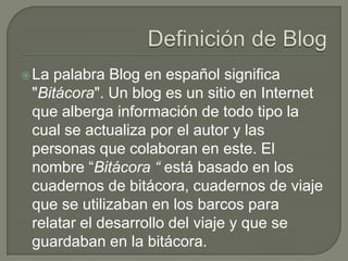 Definición de Blog La palabra Blog en español significa "Bitácora". Un blog es un sitio en Internet que alberga información de todo tipo la cual se actualiza por el autor y las personas que colaboran en este. El nombre “Bitácora “ está basado en los cuadernos de bitácora, cuadernos de viaje que se utilizaban en los barcos para relatar el desarrollo del viaje y que se guardaban en la bitácora. 