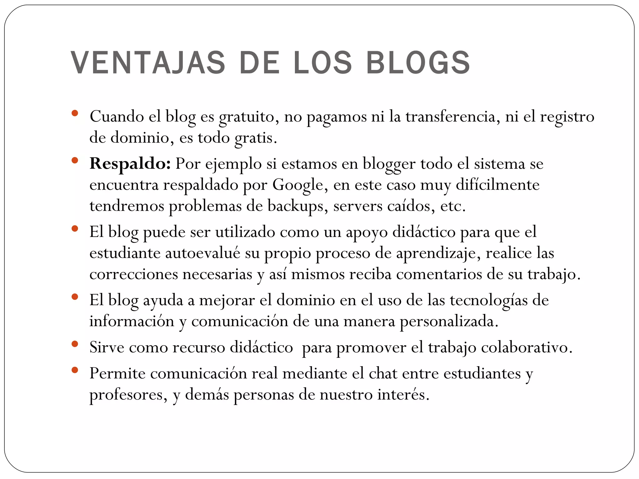 VENTAJAS DE LOS BLOGS Cuando el blog es gratuito, no pagamos ni la transferencia, ni el registro de dominio, es todo gratis. Respaldo:  Por ejemplo si estamos en blogger todo el sistema se encuentra respaldado por Google, en este caso muy difícilmente tendremos problemas de backups, servers caídos, etc. El blog puede ser utilizado como un apoyo didáctico para que el estudiante autoevalué su propio proceso de aprendizaje, realice las correcciones necesarias y así mismos reciba comentarios de su trabajo. El blog ayuda a mejorar el dominio en el uso de las tecnologías de información y comunicación de una manera personalizada. Sirve como recurso didáctico  para promover el trabajo colaborativo. Permite comunicación real mediante el chat entre estudiantes y profesores, y demás personas de nuestro interés. 