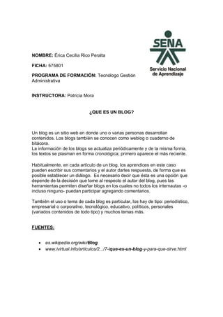 NOMBRE: Érica Cecilia Rico Peralta
FICHA: 575801
PROGRAMA DE FORMACIÓN: Tecnólogo Gestión
Administrativa
INSTRUCTORA: Patricia Mora
¿QUE ES UN BLOG?
Un blog es un sitio web en donde uno o varias personas desarrollan
contenidos. Los blogs también se conocen como weblog o cuaderno de
bitácora.
La información de los blogs se actualiza periódicamente y de la misma forma,
los textos se plasman en forma cronológica; primero aparece el más reciente.
Habitualmente, en cada artículo de un blog, los aprendices en este caso
pueden escribir sus comentarios y el autor darles respuesta, de forma que es
posible establecer un diálogo. Es necesario decir que ésta es una opción que
depende de la decisión que tome al respecto el autor del blog, pues las
herramientas permiten diseñar blogs en los cuales no todos los internautas -o
incluso ninguno- puedan participar agregando comentarios.
También el uso o tema de cada blog es particular, los hay de tipo: periodístico,
empresarial o corporativo, tecnológico, educativo, políticos, personales
(variados contenidos de todo tipo) y muchos temas más.
FUENTES:
 es.wikipedia.org/wiki/Blog
 www.ivirtual.info/articulos/2.../7-ique-es-un-blog-y-para-que-sirve.html
 