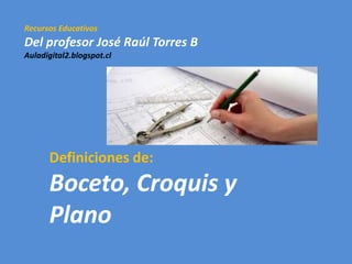 Recursos Educativos
Del profesor José Raúl Torres B
Auladigital2.blogspot.cl
Definiciones de:
Boceto, Croquis y
Plano
 