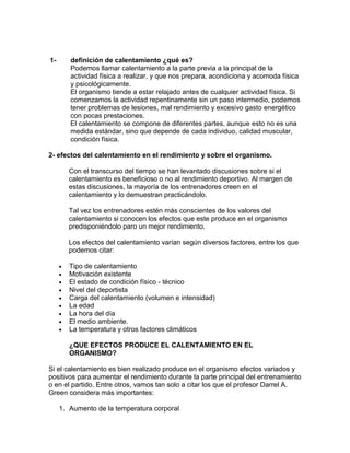 definición de calentamiento ¿qué es?<br />Podemos llamar calentamiento a la parte previa a la principal de la actividad física a realizar, y que nos prepara, acondiciona y acomoda física y psicológicamente.El organismo tiende a estar relajado antes de cualquier actividad física. Si comenzamos la actividad repentinamente sin un paso intermedio, podemos tener problemas de lesiones, mal rendimiento y excesivo gasto energético con pocas prestaciones.El calentamiento se compone de diferentes partes, aunque esto no es una medida estándar, sino que depende de cada individuo, calidad muscular, condición física.<br />2- efectos del calentamiento en el rendimiento y sobre el organismo. <br />Con el transcurso del tiempo se han levantado discusiones sobre si el calentamiento es beneficioso o no al rendimiento deportivo. Al margen de estas discusiones, la mayoría de los entrenadores creen en el calentamiento y lo demuestran practicándolo.<br />Tal vez los entrenadores estén más conscientes de los valores del calentamiento si conocen los efectos que este produce en el organismo predisponiéndolo paro un mejor rendimiento.<br />Los efectos del calentamiento varían según diversos factores, entre los que podemos citar:<br />Tipo de calentamiento <br />Motivación existente <br />El estado de condición físico - técnico <br />Nivel del deportista <br />Carga del calentamiento (volumen e intensidad) <br />La edad <br />La hora del día <br />El medio ambiente. <br />La temperatura y otros factores climáticos <br />¿QUE EFECTOS PRODUCE EL CALENTAMIENTO EN EL ORGANISMO?<br />Si el calentamiento es bien realizado produce en el organismo efectos variados y positivos para aumentar el rendimiento durante la parte principal del entrenamiento o en el partido. Entre otros, vamos tan solo a citar los que el profesor Darrel A. Green considera más importantes:<br />Aumento de la temperatura corporal <br />Disminución de la viscosidad muscular <br />Aumento de la frecuencia del pulso <br />Aumento de la presión sanguínea. <br />Intensificación de la respiración <br />Liberación de glucosa por la circulación <br />Distensión de tendones y ligamentos <br />Intensificación de la circulación de la sangre en los capitales <br />Aumento de volumen sistólico <br />Dilatación de las arterias y capilares que suministran sangre a los músculos. <br />3- funciones: ¿para qué calentar? <br />Mejora la disposición neuromuscular al rendimiento. <br />Disminuye el peligro de lesiones <br />Permite que el organismo pase por una serie de modificaciones que aseguran un aporte de oxigeno, materias nutritivas y un funcionamiento metabólico óptimos. <br />Aumenta la actitud mental para el entrenamiento o el partido. Muchos deportistas influyen sobre los adversarios merced a los ejercicios realizados durante el calentamiento. <br />4.partes y tipos de calentamiento.<br />Fases del calentamiento <br />    Siguiendo a Fox (1988), el calentamiento comprende 3 fases: <br />Actividades de estiramiento, que incluyen los principales grupos musculares y articulaciones del cuerpo. <br />Calistenia: ejercicios dinámicos que producen contracciones musculares adecuadas para cada zona del cuerpo (flexiones, sentadillas…). <br />Actividad formal: consiste en realizar la actividad que se utiliza en el deporte en cuestión. <br />    Padial (2001) distingue 3 fases: <br />Esfuerzos preliminares o estiramientos (5´- 10´): incrementa la temperatura corporal y muscular y la elasticidad. Se emplean estiramientos, sin rebotes, aguantando 10´´ - 30´´ una posición no dolorosa. <br />Calentamiento general: incrementa la temperatura, amplitud de movimiento y la actividad en los diferentes sistemas. Según Platonov (1991), la adaptación de los diferentes sistemas es asincrónica (no todos al mismo tiempo), por lo que Padial (2001) propone una duración de esta fase de 10´ - 15´. <br />Calentamiento específico o actividad formal: se usa el geste de competición aumentando progresivamente la intensidad, duración de 5´ a 10´. <br />    Platonov (1991) diferencia 2 partes: <br />Calentamiento general: donde se usan ejercicios que estimulan los sistemas funcionales más importantes (sistema nervioso central y aparato motriz). <br />Calentamiento específico: estimula la parte del aparato motriz más implicado en la parte principal. <br />    Tras la actividad principal hay que reconducir al organismo a sus niveles de reposo de forma progresiva, es la llamada quot;
vuelta a la calmaquot;
 (quot;
enfriamientoquot;
 como indica Fox, 1988). Mantiene el metabolismo elevado para favorecer la eliminación de lactatos y pago de deuda de O2. Durará 5/10' y la metodología dependerá de lo realizado en la parte principal (como indica Padial, 2001). <br />    Serrabona et al. (2004) proponen las siguientes fases del calentamiento: <br />Fase de activación: fase constituida por ejercicios y/o juegos de carácter general, que implican la globalidad del organismo. Busca la estimulación general del organismo con ejercicios que comporten una intensidad moderada o suave y que manifiesten el máximo número de grupos musculares. <br />Fase de movilidad músculo - articular: constituida por ejercicios y/o juegos de carácter estático y dinámico dirigidos a la movilidad específica de cada segmento corporal. Busca la activación específica de los grupos musculares y de las articulaciones implicadas de forma más importante en la actividad principal. <br />Fase de ajuste medio - ambiental: constituida por ejercicios y/o juegos de carácter específico de la práctica posterior a realizar. Es importante que se aproximen lo máximo a la actividad físico deportivo con el fin de disminuir el grado de incertidumbre que ésta presenta, y así conseguir que el organismo se adapte a la lógica interna de la práctica. <br />Fase de puesta a punto: constituida por ejercicios que, en función de la práctica a realizar, contribuyen a que el sujeto entre en un estado de alergización o relajación y, en definitiva, de concentración. De esta manera, en esta fase se regula el grado de activación necesario para cada actividad físico - deportiva. <br />Tipos de calentamiento <br />    Siguiendo a Blanco (1997), clasifica el calentamiento dependiendo de la actividad que se va a realizar posteriormente, diferenciando: <br />Calentamiento de entrenamiento: es un parte de la sesión que se aprovecha para realizar tareas concretas (aumentar posniveles de flexibilidad, mejorar la técnica correcta, etc.), aparte de servir como preparación para las tareas posteriores de la parte central de la sesión. <br />Calentamiento de competición: preparando física y psicológicamente para la competición. <br />Calentamiento en las sesiones de Educación Física: correspondería a la parte introductoria de la sesión y preparatoria de la principal donde se trabajarán los objetivos de la sesión. <br />    Weineck (1994) hace una clasificación según el tipo de actividades que se llevan a cabo, diferenciando: <br />Calentamiento general: en él, las capacidades funcionales del organismo deben ser conducidas a un nivel superior (como indica Adam y Verhoshanskij, 1974). Se efectuará mediante ejercicios que actúan sobre grandes grupos musculares. Según Rueda (2001), está destinado para prepararnos para cualquier tipo de actividad. <br />Calentamiento específico: realizado en función de la disciplina. Los ejercicios ejecutados tienen el objetivo de calentar los músculos directamente implicados en el deporte (Weineck, 1994). Según Rueda (2001), se ha de tener en cuenta lo que se va a realizar en la parte principal, poniendo especial cuidado en las regiones que van a cobrar especial importancia o protagonismo en el trabajo principal, sin olvidar el resto por ello <br /> Dentro del calentamiento específico, y siguiendo autores como Weineck (1994); Padial (2001), diferenciaremos: activo, pasivo y calentamiento mental. <br />Activo: mediante actividades físico - deportivas, ejecutando movimientos. Con este calentamiento se consigue un aumento de la irrigación sanguínea casi 6 veces superior al logrado mediante procedimientos de tipo pasivo (según Roth, Voss & <br />Pasivo: cuando no se emplean actividades físico - deportivas, utilizando procedimientos como el masaje, diatermia o hidroterapia. Suelen ser complemento del calentamiento activo, previniendo débilmente de lesiones (Weineck, 1994). <br />Masaje: aumenta la irrigación sanguínea y la temperatura a nivel local, sin efectos cardio - respiratorios. Puede favorecer, aunque usado en exceso provoca excitación excesiva o cansancio muscular (Villar, 1992). Se usa como complemento del activo. <br />Diatermia: uso de radiaciones, es válido en zonas lesionadas, aumentando la temperatura local y evitando una puesta en acción brusca. Es un método lento que empleado en exceso puede suponer problemas de tipo óseo. <br />Hidroterapia: baños o duchas de agua caliente, producen un efecto vasodilatador, aumentando la irrigación, pero disminuyendo el tono muscular por su efecto relajante. Para Weineck (1994), desempeña un papel complementario en disciplinas donde la elasticidad de tendones y ligamentos es importante. <br />Mental: representa los movimientos con el pensamiento. Sólo se puede aplicar a movimientos sencillos y automatizados (según Roloff, citado por Weineck, 1994), exigiendo previamente una formación sobre el análisis del movimiento. Es interesante tras una lesión. Empleado aisladamente es mediocre, combinado con el calentamiento activo es de gran eficacia. <br />    Serrabona et al. (2004), hacen un compendio de las clasificaciones presentadas, estableciendo la siguiente: <br />Calentamiento dinámico general: implica todos los ejercicios que conllevan una activación vascular, orgánica y muscular. Formado por desplazamientos básicos. <br />Calentamiento específico: ejercicios específicos de la actividad a realizar. <br />Calentamiento estático: tiene como objetivo activar los grupos musculares y articulaciones implicados en la tarea principal. Este tipo de calentamiento está compuesto básicamente por todos los ejercicios de estiramientos y por todos aquellos que no implican un movimiento muscular observable de forma directa. <br />Calentamiento activo: uso de actividad física que implica a los grandes grupos musculares. <br />Calentamiento pasivo: incluye masajes y aplicación de calor. <br />Calentamiento mental: representa el gesto que hará posteriormente. <br />Calentamiento mixto - combinado: es la mezcla de los diferentes tipos de calentamientos descritos. Su aplicación depende de las características del practicante, de las condiciones en que realiza la actividad y de su adaptación o la combinación de los diferentes métodos. <br /> recomendaciones para realizar un calentamiento correcto. ¿Cómo calentar? <br />Para que un calentamiento sea más eficaz debes de seguir las siguientes recomendaciones: <br />Calienta de forma ordenada. Debes calentar las distintas partes del cuerpo por orden. Por ejemplo, de abajo arriba o de arriba abajo: cuello, brazos, tronco, caderas, rodillas, tobillos. <br />El calentamiento debe ser suave y progresivo. No debe ser tan intenso que provoque fatiga (entre 90 y 120 ppm) Hay que evitar todos los ejercicios que impliquen una elevada exigencia de fuerza, resistencia, velocidad y agilidad, ya que el organismo no está aún preparado para ello. <br />Debes adaptarlo a tus características y al tipo de actividad que vayas a realizar. Es distinto uno de voleibol y uno de lucha <br />Debe ser completo. Al terminar debes sentirte preparado psíquica y físicamente para iniciar la actividad. Debes haber aumentado las pulsaciones, tu respiración y la temperatura de tu musculatura. <br />Al acabar el calentamiento, no debemos dejar que pase demasiado tiempo antes de empezar el ejercicio, para evitar que se produzca un enfriamiento del cuerpo. <br />La duración del calentamiento depende de la actividad a realizar, pero suele oscilar entre 10 y 15 minutos. <br />7        En un calentamiento no hay grandes pausas y el número de repeticiones de cada ejercicio varía entre 10 y 15   ó   20 y 30 segundos. <br /> <br />¿todos/as debemos calentar igual? <br /> Si siempre y cuando estemos trabajando en grupo y en condiciones optimas de salud, de no ser asi el esquema del calentamiento debe adaptarse a cada persona de acuerdo con su estado físico.<br />describe los principales ejercicios de calentamiento. <br />   El calentamiento general es la parte del calentamiento obligatoria para todos los deportes. Sus objetivos consisten en elevar el nivel de la capacidad general de trabajo de los atletas y crear en ellos condiciones para pasar al trabajo principal o calentamiento específico. Esta parte consta de ejercicios de lubricación, tiene también una gran importancia profiláctica e incluye marcha, carrera, ejercicios de desarrollo físico general sencillos y complejos, con aparatos y sin ellos. <br />   El calentamiento general puede tener una duración de 10 a 45 minutos en la clase de entrenamiento, mientras que en la de Educación Física estará alrededor de 3 a 6 minutos, en dependencia de los objetivos que se trace y de la duración de la clase. Por ejemplo, durante el inicio de la preparación general del proceso anual del entrenamiento, el deportista corre mucho en el calentamiento general y realiza diversos ejercicios de desarrollo físico de igual carácter. <br />    Esta parte estará conformada estructuralmente por 4 contenidos bien definidos: la lubricación, el trote, ejercicios de estiramiento los ejercicios de flexibilidad y los ejercicios de fuerza general. La lubricación permite, lubricar las articulaciones que intervendrán luego en el trote. Lubricar significa disminuir la viscosidad de los músculos y articulaciones. <br />    Los ejercicios de lubricación consisten en movimientos pendulares libres y algunos círculos alrededor de las articulaciones para elevar su temperatura, remover las sales depositadas por la inactividad del día y disminuir las tensiones nerviosas propias de la vida moderna, antes de enfrentarse al trote de calentamiento. . Esto se logra con 4-6 ejercicios pendulares y alguno que otro de estiramiento. A menudo algunos alumnos pretenden calentar las articulaciones con ejercicios complejos de flexibilidad y están muy lejos de los propósitos de la lubricación. <br />    Esos ejercicios son propios para después del trote que representa el ejercicio más importante del calentamiento general, pues moviliza a todo el aparato apoyo - motor, aunque es necesario regular este por tiempo de ejecución. <br />    En general la carrera de calentamiento se caracteriza por la libertad de movimientos, la plasticidad y desenvoltura del desplazamiento y tiene lugar durante 10-15 minutos. Corren menos en el calentamiento los principiantes, los que están mal preparado y los de bajo nivel de entrenamiento. La carrera de calentamiento es mas corta en el verano y debe realizarse sobre una superficie suave, especialmente en césped o grama, sobre una pista de aserrín o algún material amortiguante, esta es por excelencia un ejercicio preparatorio y puede efectuarse a un ritmo lento uniforme o lento variable, alternándolo con marcha, ejercicios de desplazamientos laterales y pequeñas aceleraciones. <br />    El trote en el calentamiento no tiene necesariamente que ser continuo. Por ejemplo, podría utilizarse 3-4 secciones de trote a la distancia de 200-300 m, incluyendo ejercicios en las pausas. Cada 100 m. Al concluir el trote planifique de 6-10 ejercicios de flexibilidad que involucren la movilidad articular, a distintos ritmos. Realice primeramente ejercicios de un tiempo, luego de varios tiempos y finalmente posiciones mantenidas. Combine la flexibilidad activa con la pasiva. <br />    A menudo se incluyen en el calentamiento general ejercicios preparatorios para desarrollar, de forma multilateral todo el aparato muscular y ligamentoso del practicante. Esta parte general del calentamiento comienza por los ejercicios más sencillos, que permitan la preparación adicional de aquellos grupos mus-culares que no se calentaron suficientemente durante el trote. Estos ejercicios pueden ejecutarse en 3 niveles de intensidades. Primero todos los seleccionados a un ritmo lento, luego se vuelven a repetir a un ritmo superior hasta finalizar a un ritmo más rápido <br />    La carga aumenta paulatinamente en el calentamiento: se ejecutan ejercicios de flexibilidad, de rapidez, fuerza y coordinación, donde se involucren los músculos de la cintura escapular, el tronco y las piernas. Los ejercicios para los brazos se alternan con los de piernas. Más adelante se incluyen ejercicios preparatorios más complejos, en los que se combinen movimientos de las distintas partes del cuerpo (ejercicios para la agilidad, la coordinación y otros). Cuando se están realizando ejercicios de relajación muscular, se debe prestar atención en el mantenimiento de una postura correcta, libre de toda contracción. <br />    El complejo de ejercicios preparatorios del calentamiento se selecciona teniendo en cuenta la especialización y el nivel de preparación de los alumnos, de manera tal, que los educandos bien preparados realizan en el calentamiento una gran cantidad de ejercicios de preparación; es conveniente que los alumnos ejecuten los ejercicios de flexibilidad con dinamismo y con distintas repeticiones; los ejercicios de fuerza deben realizarse con algunos intervalos de tiempo y con menos dinamismo, con precisión, pero sin grandes esfuerzos físicos; los ejercicios de velocidad deben ejecutarse con gran emoción, un corto tiempo, con suavidad y poca tensión física. <br />  El número de repeticiones podrá modificarse en dependencia de los objetivos del calentamiento, del nivel de preparación de educando, de las particularidades de los ejercicios, de la temperatura, la conservación del calor por la ropa y de otros factores, entre ellos, del tiempo disponible. <br /> El orden de ejecución de los ejercicios, si es de los planos musculares superiores a los inferiores o viceversa, depende eminentemente de que debe calentarse primero los planos musculares pequeños y luego los mayores, pues este procedimiento conduciría a que la temperatura corporal se incremente paulatinamente. <br />   El calentamiento específico tiene como objetivo principal preparar la actividad del sistema nervioso central y del aparato neuromuscular del alumno, para la realización de aquellos ejercicios que conforman la base de la parte principal de la clase, facilita el aumento de la capacidad de trabajo de aquellos eslabones del aparato motor, que van a participar en la actividad principal, .reactivar las huellas y elevar el nivel de desarrollo de las capacidades motrices, en particular la rapidez y su unidad con los hábitos motores ; en consecuencia, la parte específica del calentamiento debe elaborarse después de haberse elaborado la parte principal de la clase, pues de ella se deriva el calentamiento específico de la clase. Por lo general, las clases de preparación técnica no incluyen calentamiento específico en la parte preparatoria, pues los ejercicios específicos de la parte principal actúan como tal. <br /> vuelta a la calma: ¿qué hacer después de la sesión de trabajo? ¿Por qué debemos hacer estos ejercicios finales?<br />Se realizan actividades para que el organismo vuelva a la normalidad. <br />Después de estar sentado durante bastante tiempo en clase o en casa, si nos planteamos jugar con nuestros amigos/as un partido de fútbol, baloncesto...o cualquier actividad física, debemos poner en marcha nuestro organismo de una forma progresiva. <br />Es decir, cuando realicemos una actividad física exigente, nuestro cuerpo debe estar preparado para poder rendir al máximo. Si le pedimos de repente un gran esfuerzo, no podrá aguantarlo y tendremos que parar, o aún peor, podremos sufrir una lesión que nos impida hacer deporte durante bastante tiempo. <br />Puede que ahora tú no le des importancia al calentamiento pero, si te fijas, en cualquier partido o competición de alto nivel, los atletas o deportistas siempre calientan a conciencia antes de comenzar. ¿Por qué? Porque saben la importancia que tiene un buen calentamiento para tener éxito. <br />6. ¿Por qué debemos realizar una parte de relajamiento al final de la sesión de trabajo?<br />- Para evitar brusquedades en la exigencia orgánica, desde la actividad al reposo.<br />- Para normalizar paulatinamente los sistemas cardiovascular y respiratorio.<br />- Porque de esta manera se eliminan con más celeridad y eficiencia los productos de desecho del proceso metabólico, principalmente el ácido láctico.<br />- Porque se normaliza la secreción hormonal y el sistema nervioso.<br />Algunas características de la fase de relajación o final. <br />- Intensidad decreciente<br />- Poca exigencia de trabajo muscular y del sistema cardiorespiratorio<br />- Prestar más atención al fin que se persigue que a la forma excepto en los estiramientos en los que la forma de ejecución es fundamental.<br />- Dar especial atención a las zonas o sistemas más sobrecargados durante el trabajo.<br />Medios más usuales para la fase final. <br />- Carrera o trote lento.<br />- Ejercicios de relajación<br />- Estiramientos.<br />- Ejercicios respiratorios.<br />- Juegos relajantes.<br />  <br />