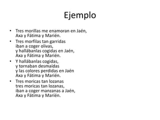 Ejemplo 
• Tres morillas me enamoran en Jaén, 
Axa y Fátima y Marién. 
• Tres morfilas tan garridas 
iban a coger olivas, 
y hallábanlas cogidas en Jaén, 
Axa y Fátima y Marién. 
• Y hallábanlas cogidas, 
y tornaban desmaídas 
y las colores perdidas en Jaén 
Axa y Fátima y Marién. 
• Tres moricas tan lozanas 
tres moricas tan lozanas, 
iban a coger manzanas a Jaén, 
Axa y Fátima y Maríén. 

