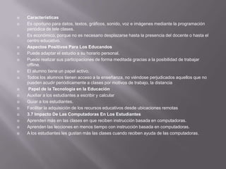    Características
   Es oportuno para datos, textos, gráficos, sonido, voz e imágenes mediante la programación
    periódica de tele clases.
   Es económico, porque no es necesario desplazarse hasta la presencia del docente o hasta el
    centro educativo.
   Aspectos Positivos Para Los Educandos
   Puede adaptar el estudio a su horario personal.
   Puede realizar sus participaciones de forma meditada gracias a la posibilidad de trabajar
    offline.
   El alumno tiene un papel activo.
   Todos los alumnos tienen acceso a la enseñanza, no viéndose perjudicados aquellos que no
    pueden acudir periódicamente a clases por motivos de trabajo, la distancia
    Papel de la Tecnología en la Educación
   Auxiliar a los estudiantes a escribir y calcular
   Guiar a los estudiantes.
   Facilitar la adquisición de los recursos educativos desde ubicaciones remotas
   3.7 Impacto De Las Computadoras En Los Estudiantes
   Aprenden más en las clases en que reciben instrucción basada en computadoras.
   Aprenden las lecciones en menos tiempo con instrucción basada en computadoras.
   A los estudiantes les gustan más las clases cuando reciben ayuda de las computadoras.
 