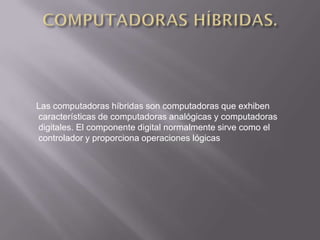 Las computadoras híbridas son computadoras que exhiben
características de computadoras analógicas y computadoras
digitales. El componente digital normalmente sirve como el
controlador y proporciona operaciones lógicas
 