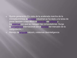    Quinta generación En vista de la acelerada marcha de la
    microelectrónica, lasociedadindustrial se ha dado a la tarea de
    poner también a esa altura eldesarrollodelsoftwarey
    lossistemascon que se manejan las computadoras. Surge
    lacompetenciainternacional por eldominiodel mercado de la
    computación, •
   Manejo delenguajenatural y sistemas desinteligencia
 