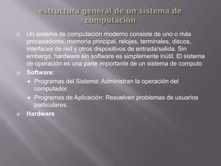    Un sistema de computación moderno consiste de uno o más
    procesadores, memoria principal, relojes, terminales, discos,
    interfaces de red y otros dispositivos de entrada/salida. Sin
    embargo, hardware sin software es simplemente inútil. El sistema
    de operación es una parte importante de un sistema de computo
   Software:
      Programas del Sistema: Administran la operación del
       computador.
      Programas de Aplicación: Resuelven problemas de usuarios
       particulares.
   Hardware
 