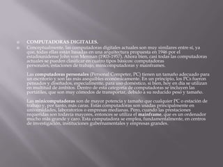    COMPUTADORAS DIGITALES.
   Conceptualmente, las computadoras digitales actuales son muy similares entre sí, ya
    que, todas ellas están basadas en una arquitectura propuesta en 1946 por el
    estadounidense John von Merman (1903-1957). Ahora bien, casi todas las computadoras
    actuales se pueden clasificar en cuatro tipos básicos: computadoras
    personales, estaciones de trabajo, minicomputadoras y mainframes.
    Las computadoras personales (Personal Competer, PC) tienen un tamaño adecuado para
    un escritorio y son las más asequibles económicamente. En un principio, los PCs fueron
    pensados y diseñados, especialmente, para uso doméstico, si bien, hoy en día se utilizan
    en multitud de ámbitos. Dentro de esta categoría de computadoras se incluyen las
    portátiles, que son muy cómodos de transportar, debido a su reducido peso y tamaño.
    Las minicomputadoras son de mayor potencia y tamaño que cualquier PC o estación de
    trabajo y, por tanto, más caras. Estas computadoras son usadas principalmente en
    universidades, laboratorios o empresas medianas. Pero, cuando las prestaciones
    requeridas son todavía mayores, entonces se utiliza el mainframe, que es un ordenador
    mucho más grande y caro. Esta computadora se emplea, fundamentalmente, en centros
    de investigación, instituciones gubernamentales y empresas grandes.
 
