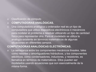 Clasificación de cómputo
 COMPUTADORAS ANALÓGICAS.
 Una computadora analógica u ordenador real es un tipo de
  computadora que utiliza dispositivos electrónicos ó mecánicos
  para modelar el problema a resolver utilizando un tipo de cantidad
  física para representar otra. Para el modelado se utiliza la
  analogía existente en términos matemáticos de algunas
  situaciones en diferentes campos.
COMPUTADORAS ANALÓGICAS ELECTRÓNICAS.
 La semejanza entre los componentes mecánicos lineales, tales
  como resortes y amortiguadores hidráulicos, y los componentes
  eléctricos, como condensadores, inductores, y resistores, es
  llamativa en términos de matemáticos. Ellos pueden ser
  modelados usando ecuaciones que son esencialmente de la
  misma forma.
 