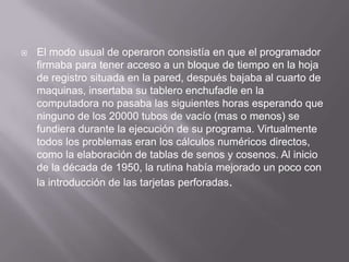    El modo usual de operaron consistía en que el programador
    firmaba para tener acceso a un bloque de tiempo en la hoja
    de registro situada en la pared, después bajaba al cuarto de
    maquinas, insertaba su tablero enchufadle en la
    computadora no pasaba las siguientes horas esperando que
    ninguno de los 20000 tubos de vacío (mas o menos) se
    fundiera durante la ejecución de su programa. Virtualmente
    todos los problemas eran los cálculos numéricos directos,
    como la elaboración de tablas de senos y cosenos. Al inicio
    de la década de 1950, la rutina había mejorado un poco con
    la introducción de las tarjetas perforadas.
 