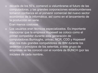    década de los 50’s, comenzó a vislumbrarse el futuro de las
    computadoras, y las grandes corporaciones estadounidenses
    tomaron confianza en el porvenir comercial del nuevo sector
    económico de la informática, así como en el lanzamiento de
    la producción en serie.
    Eran menos costosas.
   Los usuarios eran técnicos especializados. Es importante
    mencionar que la empresa Hopewell se coloco como el
    primer competidor durante esta generación de
    computadoras.Burroughs, univac, NCR, CDD y Hopewell
    eran los más grandes competidores de IBM durante los
    sesentas y principios de los setentas, a este grupo de
    empresas se les conoció con el nombre de BUNCH (por las
    iniciales de cada nombre.
 