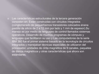    Las características estructurales de la tercera generación
    consisten en: Están construidas con circuitos integrados
    (conglomerado de pequeñísimos transistores colocados enana
    pastilla de silicio de 2 a 12 mm por lado y 1 mm de espesor).Su
    manejo es por medio de lenguajes de control llamados sistemas
    operativos. Desarrollo de muchos programas de cómputo y
    lenguajes que facilitaron su uso y Las computadoras de la serie
    IBM 360 fue el primer sistema basado en la tecnología de circuitos
    integrados y manejaban técnicas especiales de utilizaron del
    procesador, unidades de cinta magnética de 9 canales, paquetes
    de discos magnéticos y otras características que ahora son
    estándares.
 
