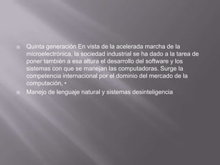    Quinta generación En vista de la acelerada marcha de la
    microelectrónica, la sociedad industrial se ha dado a la tarea de
    poner también a esa altura el desarrollo del software y los
    sistemas con que se manejan las computadoras. Surge la
    competencia internacional por el dominio del mercado de la
    computación, •
   Manejo de lenguaje natural y sistemas desinteligencia
 