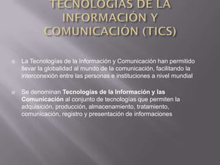    La Tecnologías de la Información y Comunicación han permitido
    llevar la globalidad al mundo de la comunicación, facilitando la
    interconexión entre las personas e instituciones a nivel mundial

   Se denominan Tecnologías de la Información y las
    Comunicación al conjunto de tecnologías que permiten la
    adquisición, producción, almacenamiento, tratamiento,
    comunicación, registro y presentación de informaciones
 