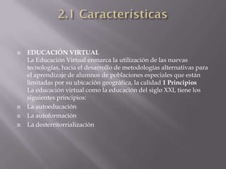    EDUCACIÓN VIRTUAL
    La Educación Virtual enmarca la utilización de las nuevas
    tecnologías, hacia el desarrollo de metodologías alternativas para
    el aprendizaje de alumnos de poblaciones especiales que están
    limitadas por su ubicación geográfica, la calidad 1 Principios
    La educación virtual como la educación del siglo XXI, tiene los
    siguientes principios:
   La autoeducación
   La autoformación
   La desterritorrialización
 
