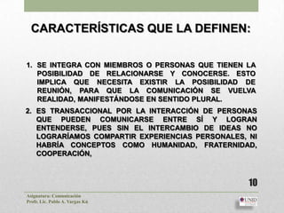 CARACTERÍSTICAS QUE LA DEFINEN:

1. SE INTEGRA CON MIEMBROS O PERSONAS QUE TIENEN LA
   POSIBILIDAD DE RELACIONARSE Y CONOCERSE. ESTO
   IMPLICA QUE NECESITA EXISTIR LA POSIBILIDAD DE
   REUNIÓN, PARA QUE LA COMUNICACIÓN SE VUELVA
   REALIDAD, MANIFESTÁNDOSE EN SENTIDO PLURAL.
2. ES TRANSACCIONAL POR LA INTERACCIÓN DE PERSONAS
   QUE PUEDEN COMUNICARSE ENTRE SÍ Y LOGRAN
   ENTENDERSE, PUES SIN EL INTERCAMBIO DE IDEAS NO
   LOGRARÍAMOS COMPARTIR EXPERIENCIAS PERSONALES, NI
   HABRÍA CONCEPTOS COMO HUMANIDAD, FRATERNIDAD,
   COOPERACIÓN,



                                                  10
Asignatura: Comunicación
Profr. Lic. Pablo A. Vargas Kú
 