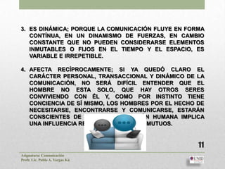 3. ES DINÁMICA; PORQUE LA COMUNICACIÓN FLUYE EN FORMA
   CONTÍNUA, EN UN DINAMISMO DE FUERZAS, EN CAMBIO
   CONSTANTE QUE NO PUEDEN CONSIDERARSE ELEMENTOS
   INMUTABLES O FIJOS EN EL TIEMPO Y EL ESPACIO, ES
   VARIABLE E IRREPETIBLE.

4. AFECTA RECÍPROCAMENTE; SI YA QUEDÓ CLARO EL
   CARÁCTER PERSONAL, TRANSACCIONAL Y DINÁMICO DE LA
   COMUNICACIÓN, NO SERÁ DIFÍCIL ENTENDER QUE EL
   HOMBRE NO ESTA SOLO, QUE HAY OTROS SERES
   CONVIVIENDO CON ÉL Y, COMO POR INSTINTO TIENE
   CONCIENCIA DE SÍ MISMO, LOS HOMBRES POR EL HECHO DE
   NECESITARSE, ENCONTRARSE Y COMUNICARSE, ESTARÁN
   CONSCIENTES DE QUE TODA RELACIÓN HUMANA IMPLICA
   UNA INFLUENCIA RECÍPROCA Y EFECTOS MUTUOS.


                                                    11
Asignatura: Comunicación
Profr. Lic. Pablo A. Vargas Kú
 