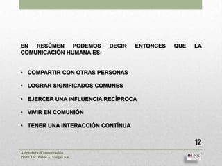 EN RESÚMEN PODEMOS               DECIR   ENTONCES   QUE   LA
COMUNICACIÓN HUMANA ES:


• COMPARTIR CON OTRAS PERSONAS

• LOGRAR SIGNIFICADOS COMUNES

• EJERCER UNA INFLUENCIA RECÍPROCA

• VIVIR EN COMUNIÓN

• TENER UNA INTERACCIÓN CONTÍNUA


                                                          12
Asignatura: Comunicación
Profr. Lic. Pablo A. Vargas Kú
 