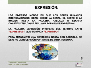 EXPRESIÓN:
LOS DIVERSOS MODOS EN QUE LOS SERES HUMANOS
INTERCAMBIAMOS IDEAS, DESDE LA SEÑAL, EL GESTO O LA
IMAGEN, HASTA LA PALABRA HABLADA O ESCRITA
CONSTITUYEN LO QUE SE LLAMA FORMAS DE EXPRESIÓN.

LA PALABRA EXPRESIÓN PROVIENE DEL TÉRMINO LATÍN
“EXPRESSUS”, QUE SIGNIFICA “EXPRIMIDO”.

PARA TRANSMITIR UNA EXPRESIÓN BASTA CON SACARLA, SE
DE O NO LA RECEPCIÓN POR PARTE DE OTRA PERSONA.




                                                  3
Asignatura: Comunicación
Profr. Lic. Pablo A. Vargas Kú
 