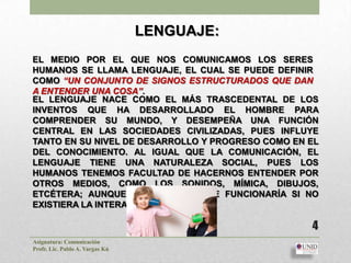 LENGUAJE:
EL MEDIO POR EL QUE NOS COMUNICAMOS LOS SERES
HUMANOS SE LLAMA LENGUAJE, EL CUAL SE PUEDE DEFINIR
COMO “UN CONJUNTO DE SIGNOS ESTRUCTURADOS QUE DAN
A ENTENDER UNA COSA”.
EL LENGUAJE NACE COMO EL MÁS TRASCEDENTAL DE LOS
INVENTOS QUE HA DESARROLLADO EL HOMBRE PARA
COMPRENDER SU MUNDO, Y DESEMPEÑA UNA FUNCIÓN
CENTRAL EN LAS SOCIEDADES CIVILIZADAS, PUES INFLUYE
TANTO EN SU NIVEL DE DESARROLLO Y PROGRESO COMO EN EL
DEL CONOCIMIENTO. AL IGUAL QUE LA COMUNICACIÓN, EL
LENGUAJE TIENE UNA NATURALEZA SOCIAL, PUES LOS
HUMANOS TENEMOS FACULTAD DE HACERNOS ENTENDER POR
OTROS MEDIOS, COMO LOS SONIDOS, MÍMICA, DIBUJOS,
ETCÉTERA; AUNQUE NINGÚN LENGUAJE FUNCIONARÍA SI NO
EXISTIERA LA INTERACCIÓN HUMANA.

                                                   4
Asignatura: Comunicación
Profr. Lic. Pablo A. Vargas Kú
 