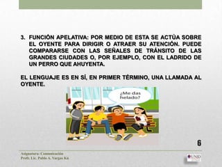 3. FUNCIÓN APELATIVA: POR MEDIO DE ESTA SE ACTÚA SOBRE
   EL OYENTE PARA DIRIGIR O ATRAER SU ATENCIÓN. PUEDE
   COMPARARSE CON LAS SEÑALES DE TRÁNSITO DE LAS
   GRANDES CIUDADES O, POR EJEMPLO, CON EL LADRIDO DE
   UN PERRO QUE AHUYENTA.

EL LENGUAJE ES EN SÍ, EN PRIMER TÉRMINO, UNA LLAMADA AL
OYENTE.




                                                     6
Asignatura: Comunicación
Profr. Lic. Pablo A. Vargas Kú
 