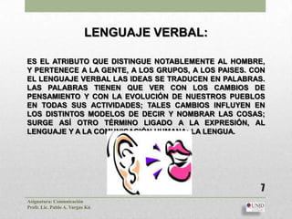LENGUAJE VERBAL:

ES EL ATRIBUTO QUE DISTINGUE NOTABLEMENTE AL HOMBRE,
Y PERTENECE A LA GENTE, A LOS GRUPOS, A LOS PAISES. CON
EL LENGUAJE VERBAL LAS IDEAS SE TRADUCEN EN PALABRAS.
LAS PALABRAS TIENEN QUE VER CON LOS CAMBIOS DE
PENSAMIENTO Y CON LA EVOLUCIÓN DE NUESTROS PUEBLOS
EN TODAS SUS ACTIVIDADES; TALES CAMBIOS INFLUYEN EN
LOS DISTINTOS MODELOS DE DECIR Y NOMBRAR LAS COSAS;
SURGE ASÍ OTRO TÉRMINO LIGADO A LA EXPRESIÓN, AL
LENGUAJE Y A LA COMUNICACIÓN HUMANA: LA LENGUA.




                                                      7
Asignatura: Comunicación
Profr. Lic. Pablo A. Vargas Kú
 
