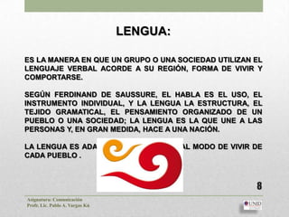 LENGUA:

ES LA MANERA EN QUE UN GRUPO O UNA SOCIEDAD UTILIZAN EL
LENGUAJE VERBAL ACORDE A SU REGIÓN, FORMA DE VIVIR Y
COMPORTARSE.

SEGÚN FERDINAND DE SAUSSURE, EL HABLA ES EL USO, EL
INSTRUMENTO INDIVIDUAL, Y LA LENGUA LA ESTRUCTURA, EL
TEJIDO GRAMATICAL, EL PENSAMIENTO ORGANIZADO DE UN
PUEBLO O UNA SOCIEDAD; LA LENGUA ES LA QUE UNE A LAS
PERSONAS Y, EN GRAN MEDIDA, HACE A UNA NACIÓN.

LA LENGUA ES ADAPTABLE DE ACUERDO AL MODO DE VIVIR DE
CADA PUEBLO .



                                                     8
Asignatura: Comunicación
Profr. Lic. Pablo A. Vargas Kú
 
