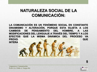 NATURALEZA SOCIAL DE LA
                   COMUNICACIÓN:

LA COMUNICACIÓN ES UN FENÓMENO SOCIAL EN CONSTANTE
DINAMISMO Y ALTERACIÓN, PORQUE ESTA SUJETA A LOS
CAMBIOS    DE  PENSAMIENTO     DEL  HOMBRE,    A    LAS
MODIFICACIONES DEL LENGUAJE A TRAVÉS DEL TIEMPO Y A LOS
EFECTOS QUE LA MISMA DINÁMICA DEL PROCESO VA
PROVOCANDO EN LOS INDIVIDUOS O GRUPOS QUE
INTERACTÚAN.




                                                     9
Asignatura: Comunicación
Profr. Lic. Pablo A. Vargas Kú
 