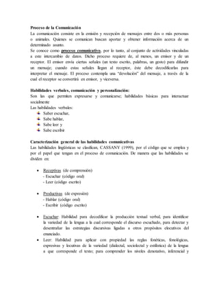Proceso de la Comunicación
La comunicación consiste en la emisión y recepción de mensajes entre dos o más personas
o animales. Quienes se comunican buscan aportar y obtener información acerca de un
determinado asunto.
Se conoce como proceso comunicativo, por lo tanto, al conjunto de actividades vinculadas
a este intercambio de datos. Dicho proceso requiere de, al menos, un emisor y de un
receptor. El emisor envía ciertas señales (un texto escrito, palabras, un gesto) para difundir
un mensaje; cuando estas señales llegan al receptor, éste debe decodificarlas para
interpretar el mensaje. El proceso contempla una “devolución” del mensaje, a través de la
cual el receptor se convertirá en emisor, y viceversa.
Habilidades verbales, comunicación y personalización:
Son las que permiten expresarse y comunicarse; habilidades básicas para interactuar
socialmente
Las habilidades verbales:
Saber escuchar,
Sabe hablar,
Sabe leer y
Sabe escribir
Caracterización general de las habilidades comunicativas
Las habilidades lingüísticas se clasifican, CASSANY (1999), por el código que se emplea y
por el papel que tengan en el proceso de comunicación. De manera que las habilidades se
dividen en:
 Receptivas (de comprensión)
- Escuchar (código oral)
- Leer (código escrito)
 Productivas (de expresión)
- Hablar (código oral)
- Escribir (código escrito)
 Escuchar: Habilidad para decodificar la producción textual verbal, para identificar
la variedad de la lengua a la cual corresponde el discurso escuchado, para detectar y
desentrañar las estrategias discursivas ligadas a otros propósitos elocutivos del
enunciado.
 Leer: Habilidad para aplicar con propiedad las reglas fonéticas, fonológicas,
expresivas y locutivas de la variedad (dialectal, sociolectal y estilística) de la lengua
a que corresponde el texto; para comprender los niveles denotativo, inferencial y
 