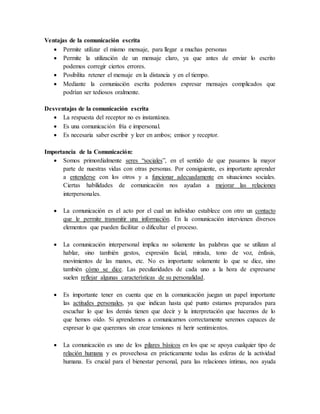 Ventajas de la comunicación escrita
 Permite utilizar el mismo mensaje, para llegar a muchas personas
 Permite la utilización de un mensaje claro, ya que antes de enviar lo escrito
podemos corregir ciertos errores.
 Posibilita retener el mensaje en la distancia y en el tiempo.
 Mediante la comuniación escrita podemos expresar mensajes complicados que
podrían ser tediosos oralmente.
Desventajas de la comunicación escrita
 La respuesta del receptor no es instantánea.
 Es una comunicación fría e impersonal.
 Es necesaria saber escribir y leer en ambos; emisor y receptor.
Importancia de la Comunicación:
 Somos primordialmente seres “sociales”, en el sentido de que pasamos la mayor
parte de nuestras vidas con otras personas. Por consiguiente, es importante aprender
a entenderse con los otros y a funcionar adecuadamente en situaciones sociales.
Ciertas habilidades de comunicación nos ayudan a mejorar las relaciones
interpersonales.
 La comunicación es el acto por el cual un individuo establece con otro un contacto
que le permite transmitir una información. En la comunicación intervienen diversos
elementos que pueden facilitar o dificultar el proceso.
 La comunicación interpersonal implica no solamente las palabras que se utilizan al
hablar, sino también gestos, expresión facial, mirada, tono de voz, énfasis,
movimientos de las manos, etc. No es importante solamente lo que se dice, sino
también cómo se dice. Las peculiaridades de cada uno a la hora de expresarse
suelen reflejar algunas características de su personalidad.
 Es importante tener en cuenta que en la comunicación juegan un papel importante
las actitudes personales, ya que indican hasta qué punto estamos preparados para
escuchar lo que los demás tienen que decir y la interpretación que hacemos de lo
que hemos oído. Si aprendemos a comunicarnos correctamente seremos capaces de
expresar lo que queremos sin crear tensiones ni herir sentimientos.
 La comunicación es uno de los pilares básicos en los que se apoya cualquier tipo de
relación humana y es provechosa en prácticamente todas las esferas de la actividad
humana. Es crucial para el bienestar personal, para las relaciones íntimas, nos ayuda
 