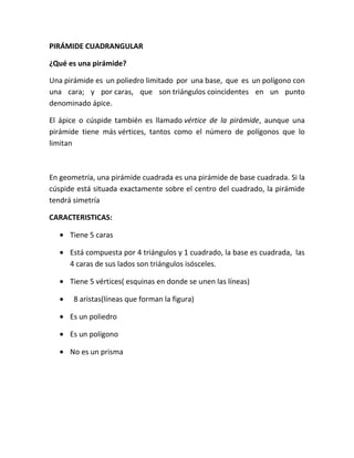PIRÁMIDE CUADRANGULAR

¿Qué es una pirámide?

Una pirámide es un poliedro limitado por una base, que es un polígono con
una cara; y por caras, que son triángulos coincidentes en un punto
denominado ápice.

El ápice o cúspide también es llamado vértice de la pirámide, aunque una
pirámide tiene más vértices, tantos como el número de polígonos que lo
limitan



En geometría, una pirámide cuadrada es una pirámide de base cuadrada. Si la
cúspide está situada exactamente sobre el centro del cuadrado, la pirámide
tendrá simetría

CARACTERISTICAS:

      Tiene 5 caras

      Está compuesta por 4 triángulos y 1 cuadrado, la base es cuadrada, las
      4 caras de sus lados son triángulos isósceles.

      Tiene 5 vértices( esquinas en donde se unen las líneas)

       8 aristas(líneas que forman la figura)

      Es un poliedro

      Es un polígono

      No es un prisma
 