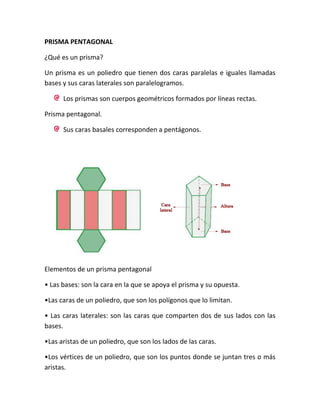 PRISMA PENTAGONAL

¿Qué es un prisma?

Un prisma es un poliedro que tienen dos caras paralelas e iguales llamadas
bases y sus caras laterales son paralelogramos.

      Los prismas son cuerpos geométricos formados por líneas rectas.

Prisma pentagonal.

      Sus caras basales corresponden a pentágonos.




Elementos de un prisma pentagonal

• Las bases: son la cara en la que se apoya el prisma y su opuesta.

•Las caras de un poliedro, que son los polígonos que lo limitan.

• Las caras laterales: son las caras que comparten dos de sus lados con las
bases.

•Las aristas de un poliedro, que son los lados de las caras.

•Los vértices de un poliedro, que son los puntos donde se juntan tres o más
aristas.
 