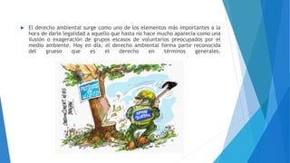  El derecho ambiental surge como uno de los elementos más importantes a la
hora de darle legalidad a aquello que hasta no hace mucho aparecía como una
ilusión o exageración de grupos escasos de voluntarios preocupados por el
medio ambiente. Hoy en día, el derecho ambiental forma parte reconocida
del grueso que es el derecho en términos generales.
 