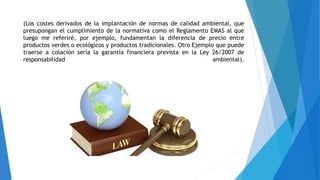 (Los costes derivados de la implantación de normas de calidad ambiental, que
presupongan el cumplimiento de la normativa como el Reglamento EMAS al que
luego me referiré, por ejemplo, fundamentan la diferencia de precio entre
productos verdes o ecológicos y productos tradicionales. Otro Ejemplo que puede
traerse a colación sería la garantía financiera prevista en la Ley 26/2007 de
responsabilidad ambiental).
 