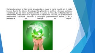 Ciertas alteraciones se han venido produciendo en mayor o menor medida en el medio
humano durante las últimas décadas por la aplicación de políticas culturales, sociales y
económicas que no tienen suficientemente en cuenta el "impacto medioambiental" de
determinadas formas abusivas de explotación de los recursos naturales, de la utilización de
determinadas sustancias, industrias y tecnologías potencialmente dañinas y de la
preferencia por energías "no limpias".
 