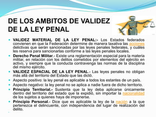 DE LOS AMBITOS DE VALIDEZ
DE LA LEY PENAL
 VALIDEZ MATERIAL DE LA LEY PENAL:- Los Estados federados
convienen en que la Federación determine de manera taxativa las acciones
delictivas que serán sancionadas por las leyes penales federales, y cuáles
les reserva para sancionarlas conforme a las leyes penales locales.
 Derecho Penal Militar.- Existe una reglamentación especial para la materia
militar, en relación con los delitos cometidos por elementos del ejército en
activo, y siempre que la conducta contravenga las normas de la disciplina
del mismo ejército.
 VALIDEZ ESPACIAL DE LA LEY PENAL.- Las leyes penales no obligan
más allá del territorio del Estado que las dictó.
 Aspecto positivo: la ley penal es aplicable a todos los estantes de un país.
 Aspecto negativo: la ley penal no se aplica a nadie fuera de dicho territorio.
 Principio Territorial.- Sustenta que la ley deba aplicarse únicamente
dentro del territorio del estado que la expidió, sin importar la nacionalidad
de los sujetos a quienes haya de imponerse.
 Principio Personal.- Dice que es aplicable la ley de la nación a la que
pertenezca el delincuente, con independencia del lugar de realización del
delito.

 