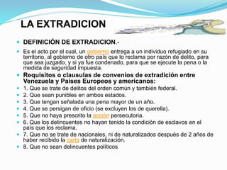 LA EXTRADICION
 DEFINICIÓN DE EXTRADICION.-
 Es el acto por el cual, un gobierno entrega a un individuo refugiado en su
territorio, al gobierno de otro país que lo reclama por razón de delito, para
que sea juzgado, y si ya fue condenado, para que se ejecute la pena o la
medida de seguridad impuesta.
 Requisitos o clausulas de convenios de extradición entre
Venezuela y Países Europeos y americanos:
 1. Que se trate de delitos del orden común y también federal.
 2. Que sean punibles en ambos estados.
 3. Que tengan señalada una pena mayor de un año.
 4. Que se persigan de oficio (se excluyen los de querella).
 5. Que no haya prescrito la acción persecutoria.
 6. Que los delincuentes no hayan tenido la condición de esclavos en el
país que los reclama.
 7. Que no se trate de nacionales, ni de naturalizados después de 2 años de
haber recibido la carta de naturalización.
 8. Que no sean delincuentes políticos.
 