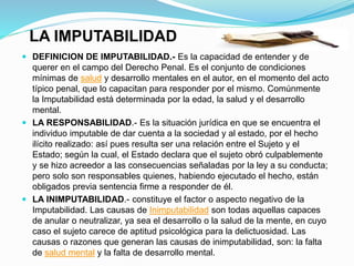 LA IMPUTABILIDAD
 DEFINICION DE IMPUTABILIDAD.- Es la capacidad de entender y de
querer en el campo del Derecho Penal. Es el conjunto de condiciones
mínimas de salud y desarrollo mentales en el autor, en el momento del acto
típico penal, que lo capacitan para responder por el mismo. Comúnmente
la Imputabilidad está determinada por la edad, la salud y el desarrollo
mental.
 LA RESPONSABILIDAD.- Es la situación jurídica en que se encuentra el
individuo imputable de dar cuenta a la sociedad y al estado, por el hecho
ilícito realizado: así pues resulta ser una relación entre el Sujeto y el
Estado; según la cual, el Estado declara que el sujeto obró culpablemente
y se hizo acreedor a las consecuencias señaladas por la ley a su conducta;
pero solo son responsables quienes, habiendo ejecutado el hecho, están
obligados previa sentencia firme a responder de él.
 LA INIMPUTABILIDAD.- constituye el factor o aspecto negativo de la
Imputabilidad. Las causas de Inimputabilidad son todas aquellas capaces
de anular o neutralizar, ya sea el desarrollo o la salud de la mente, en cuyo
caso el sujeto carece de aptitud psicológica para la delictuosidad. Las
causas o razones que generan las causas de inimputabilidad, son: la falta
de salud mental y la falta de desarrollo mental.
 