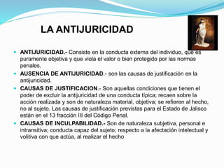 LA ANTIJURICIDAD
 ANTIJURICIDAD.- Consiste en la conducta externa del individuo, que es
puramente objetiva y que viola el valor o bien protegido por las normas
penales.
 AUSENCIA DE ANTIJURICIDAD.- son las causas de justificación en la
antijuricidad.
 CAUSAS DE JUSTIFICACION.- Son aquellas condiciones que tienen el
poder de excluir la antijuricidad de una conducta típica; recaen sobre la
acción realizada y son de naturaleza material, objetiva; se refieren al hecho,
no al sujeto. Las causas de justificación previstas para el Estado de Jalisco
están en el 13 fracción III del Código Penal.
 CAUSAS DE INCULPABILIDAD.- Son de naturaleza subjetiva, personal e
intransitiva; conducta capaz del sujeto; respecto a la afectación intelectual y
volitiva con que actúa, al realizar el hecho
 