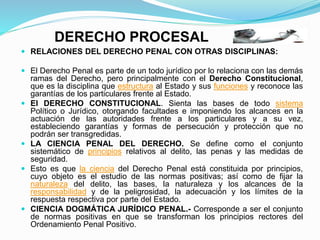 DERECHO PROCESAL
 RELACIONES DEL DERECHO PENAL CON OTRAS DISCIPLINAS:
 El Derecho Penal es parte de un todo jurídico por lo relaciona con las demás
ramas del Derecho, pero principalmente con el Derecho Constitucional,
que es la disciplina que estructura al Estado y sus funciones y reconoce las
garantías de los particulares frente al Estado.
 El DERECHO CONSTITUCIONAL. Sienta las bases de todo sistema
Político o Jurídico, otorgando facultades e imponiendo los alcances en la
actuación de las autoridades frente a los particulares y a su vez,
estableciendo garantías y formas de persecución y protección que no
podrán ser transgredidas.
 LA CIENCIA PENAL DEL DERECHO. Se define como el conjunto
sistemático de principios relativos al delito, las penas y las medidas de
seguridad.
 Esto es que la ciencia del Derecho Penal está constituida por principios,
cuyo objeto es el estudio de las normas positivas; así como de fijar la
naturaleza del delito, las bases, la naturaleza y los alcances de la
responsabilidad y de la peligrosidad, la adecuación y los límites de la
respuesta respectiva por parte del Estado.
 CIENCIA DOGMÁTICA JURÍDICO PENAL.- Corresponde a ser el conjunto
de normas positivas en que se transforman los principios rectores del
Ordenamiento Penal Positivo.
 