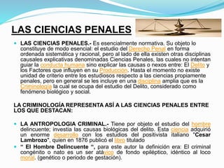LAS CIENCIAS PENALES
 LAS CIENCIAS PENALES.- Es esencialmente normativa. Su objeto lo
constituye de modo esencial: el estudio del Derecho Penal en forma
ordenada sistemática y racional, pero al lado de ella existen otras disciplinas
causales explicativas denominadas Ciencias Penales, las cuales no intentan
guiar la conducta humana sino explicar las causas o nexos entre: El Delito y
los Factores que influyen en su Producción. Hasta el momento no existe
unidad de criterio entre los estudiosos respecto a las ciencias propiamente
penales, pero en general se les incluye en una disciplina amplia que es la
Criminología la cual se ocupa del estudio del Delito, considerado como
fenómeno biológico y social.
LA CRIMINOLOGÍA REPRESENTA ASÍ A LAS CIENCIAS PENALES ENTRE
LOS QUE DESTACAN:
 LA ANTROPOLOGIA CRIMINAL.- Tiene por objeto el estudio del hombre
delincuente; investia las causas biológicas del delito. Esta ciencia adquirió
un enorme desarrollo con los estudios del positivista italiano "Cesar
Lambrozo", quien en 1876 publicó el libro titulado
 “ El Hombre Delincuente “, para este autor la definición era: El criminal
congénito o nato es un ser atávico de fondo epiléptico, idéntico al loco
moral. (genético o periodo de gestación).
 