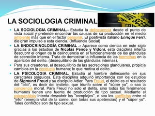 LA SOCIOLOGIA CRIMINAL
 LA SOCIOLOGIA CRIMINAL.- Estudia la delincuencia desde el punto de
vista social y pretende encontrar las causas de su producción en el medio
ambiente más que en el factor personal. El positivista italiano Enrique Ferri,
dio gran impulso a esta ciencia. (Influencia Social)
 LA ENDOCRINOLOGÍA CRIMINAL .- Aparece como ciencia en este siglo
gracias a los estudios de Nicolás Pende y Vidoni, esta disciplina intenta
descubrir el origen de la delincuencia en el funcionamiento de las glándulas
de secreción interna. Trata de demostrar la influencia de las hormonas en la
aparición del delito. (desequilibrio de las glándulas internas).
 Para sus creadores, el desequilibrio de las secreciones glandulares, propicia
cambios en la conducta humana; lo que motiva el delito.
 LA PSICOLOGIA CRIMINAL. Estudia al hombre delincuente en sus
caracteres psíquicos. Esta disciplina adquirió importancia con los estudios
de Sigmund Freud y su discípulo Adler. Para Freud, el delito es el resultado
del "ello", es decir del instinto, que triunfo sobre el "súper yo", o sea la
conciencia moral. Para Freud no solo el delito, sino todos los fenómenos
humanos tienen una fuente de producción de tipo sexual. Mediante el
psicoanálisis intenta descubrir los "complejos", o sea los conflictos entre el
"ello" (energía vital de la carne, con todas sus apetencias) y el "súper yo".
Tales conflictos son de tipo sexual.
 