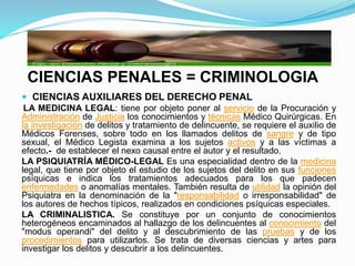 CIENCIAS PENALES = CRIMINOLOGIA
 CIENCIAS AUXILIARES DEL DERECHO PENAL
LA MEDICINA LEGAL: tiene por objeto poner al servicio de la Procuración y
Administración de Justicia los conocimientos y técnicas Médico Quirúrgicas. En
la investigación de delitos y tratamiento de delincuente, se requiere el auxilio de
Médicos Forenses, sobre todo en los llamados delitos de sangre y de tipo
sexual, el Médico Legista examina a los sujetos activos y a las víctimas a
efecto.- de establecer el nexo causal entre el autor y el resultado.
LA PSIQUIATRÍA MÉDICO-LEGAL Es una especialidad dentro de la medicina
legal, que tiene por objeto el estudio de los sujetos del delito en sus funciones
psíquicas e indica los tratamientos adecuados para los que padecen
enfermedades o anomalías mentales. También resulta de utilidad la opinión del
Psiquiatra en la denominación de la "responsabilidad o irresponsabilidad" de
los autores de hechos típicos, realizados en condiciones psíquicas especiales.
LA CRIMINALISTICA. Se constituye por un conjunto de conocimientos
heterogéneos encaminados al hallazgo de los delincuentes al conocimiento del
"modus operandi" del delito y al descubrimiento de las pruebas y de los
procedimientos para utilizarlos. Se trata de diversas ciencias y artes para
investigar los delitos y descubrir a los delincuentes.
 