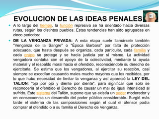 EVOLUCION DE LAS IDEAS PENALES
 A lo largo del tiempo, la función represiva se ha orientado hacia diversas
rutas, según los distintos pueblos. Estas tendencias han sido agrupadas en
cinco periodos:
 DE LA VENGANZA PRIVADA: A esta etapa suele llamársele también
"Venganza de la Sangre" o "Época Barbara" por falta de protección
adecuada, que hasta después se organiza, cada particular, cada familia y
cada grupo se protege y se hacía justicia por sí mismo. La actividad
vengadora contaba con el apoyo de la colectividad, mediante la ayuda
material y el respaldo moral hacia el ofendido, reconociéndole su derecho de
ejercitarla. Se estima que los vengadores, al ejercitar su reacción, casi
siempre se excedían causando males mucho mayores que los recibidos, por
lo que hubo necesidad de limitar la venganza y así apareció la LEY DEL
TALION: "ojo por ojo y diente por diente", para significar que solo se
reconocería al ofendido el Derecho de causar un mal de igual intensidad al
sufrido. Este sistema del Talión, supone que ya existía un poder moderador y
en consecuencia un desarrollo del poder público considerable. Surgió más
tarde el sistema de las composiciones según el cual el ofensor podía
comprar al ofendido o a su familia el Derecho de Venganza.
 