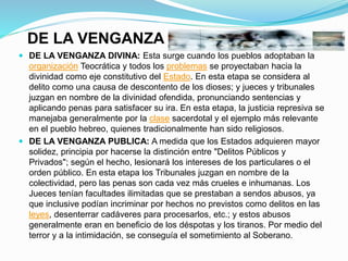 DE LA VENGANZA
 DE LA VENGANZA DIVINA: Esta surge cuando los pueblos adoptaban la
organización Teocrática y todos los problemas se proyectaban hacia la
divinidad como eje constitutivo del Estado. En esta etapa se considera al
delito como una causa de descontento de los dioses; y jueces y tribunales
juzgan en nombre de la divinidad ofendida, pronunciando sentencias y
aplicando penas para satisfacer su ira. En esta etapa, la justicia represiva se
manejaba generalmente por la clase sacerdotal y el ejemplo más relevante
en el pueblo hebreo, quienes tradicionalmente han sido religiosos.
 DE LA VENGANZA PUBLICA: A medida que los Estados adquieren mayor
solidez, principia por hacerse la distinción entre "Delitos Públicos y
Privados"; según el hecho, lesionará los intereses de los particulares o el
orden público. En esta etapa los Tribunales juzgan en nombre de la
colectividad, pero las penas son cada vez más crueles e inhumanas. Los
Jueces tenían facultades ilimitadas que se prestaban a sendos abusos, ya
que inclusive podían incriminar por hechos no previstos como delitos en las
leyes, desenterrar cadáveres para procesarlos, etc.; y estos abusos
generalmente eran en beneficio de los déspotas y los tiranos. Por medio del
terror y a la intimidación, se conseguía el sometimiento al Soberano.
 
